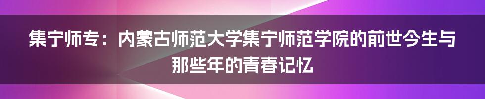 集宁师专:内蒙古师范大学集宁师范学院的前世今生与那些年的青春记忆