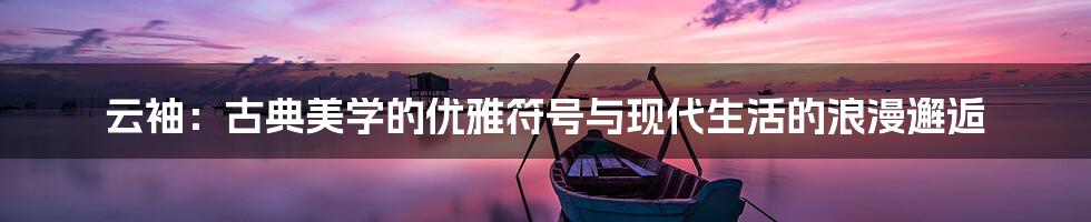 云袖：古典美学的优雅符号与现代生活的浪漫邂逅