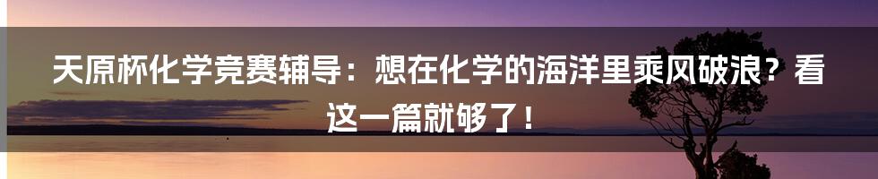 天原杯化学竞赛辅导:想在化学的海洋里乘风破浪?看这一篇就够了!