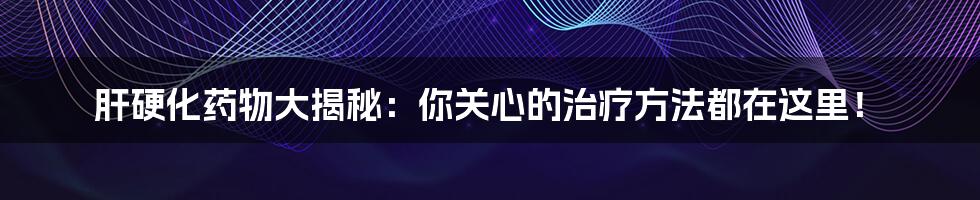 肝硬化药物大揭秘：你关心的治疗方法都在这里！