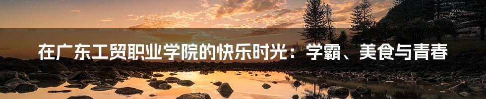 在广东工贸职业学院的快乐时光:学霸、美食与青春