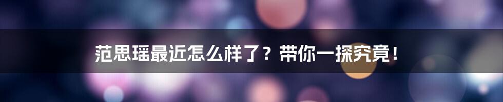 范思瑶最近怎么样了？带你一探究竟！