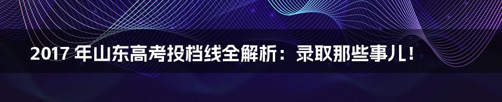 2017 年山东高考投档线全解析:录取那些事儿!