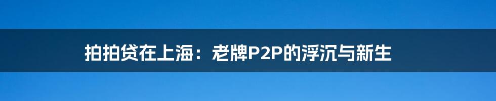 拍拍贷在上海:老牌P2P的浮沉与新生
