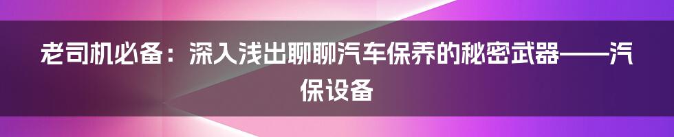 老司机必备:深入浅出聊聊汽车保养的秘密武器——汽保设备