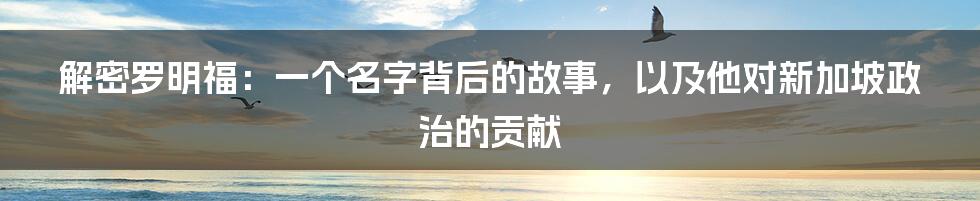 解密罗明福:一个名字背后的故事,以及他对新加坡政治的贡献