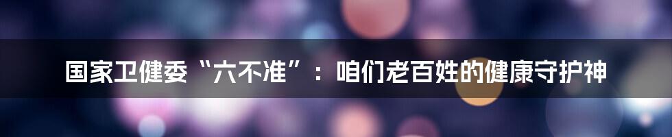 国家卫健委“六不准”:咱们老百姓的健康守护神
