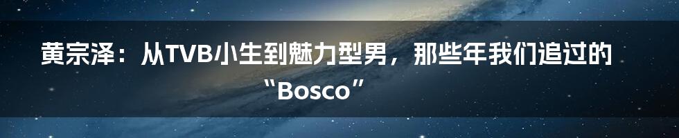 黄宗泽:从TVB小生到魅力型男,那些年我们追过的“Bosco”