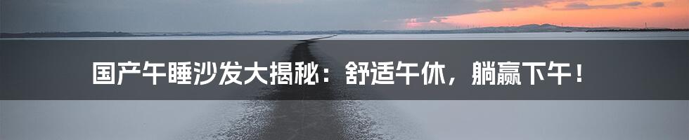 国产午睡沙发大揭秘：舒适午休，躺赢下午！