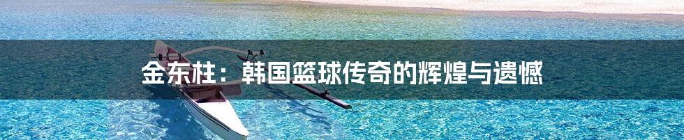金东柱:韩国篮球传奇的辉煌与遗憾