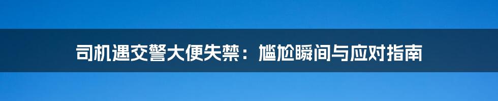 司机遇交警大便失禁：尴尬瞬间与应对指南