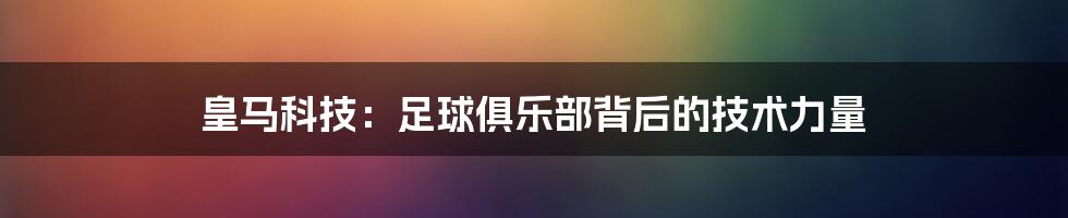 皇马科技:足球俱乐部背后的技术力量