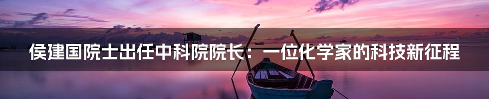 侯建国院士出任中科院院长:一位化学家的科技新征程