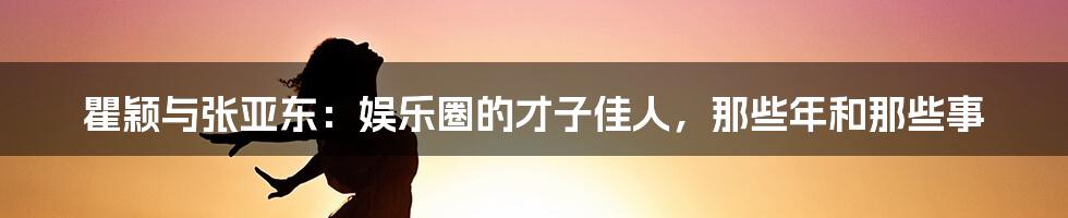 瞿颖与张亚东：娱乐圈的才子佳人，那些年和那些事