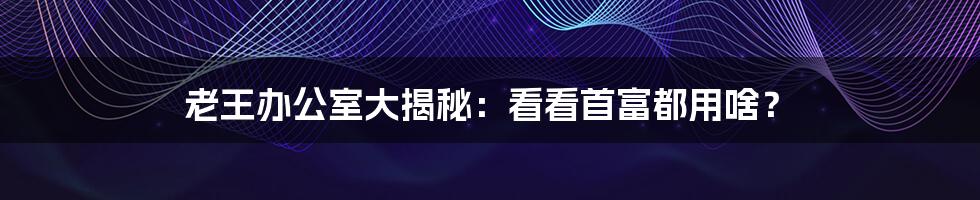 老王办公室大揭秘:看看首富都用啥?