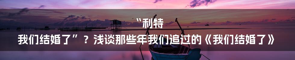 “利特 我们结婚了”?浅谈那些年我们追过的《我们结婚了》