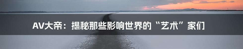 AV大帝:揭秘那些影响世界的“艺术”家们