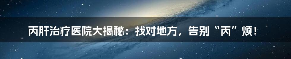 丙肝治疗医院大揭秘:找对地方,告别“丙”烦!