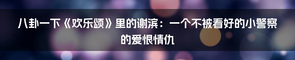 八卦一下《欢乐颂》里的谢滨:一个不被看好的小警察的爱恨情仇