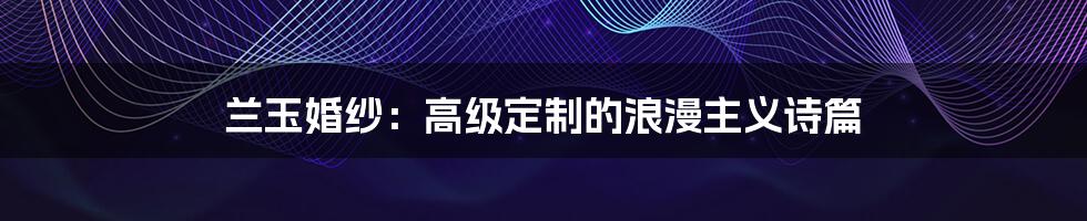 兰玉婚纱:高级定制的浪漫主义诗篇