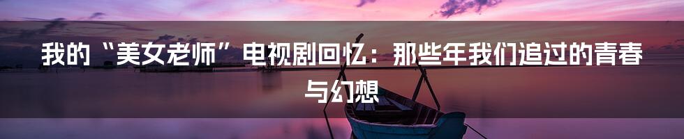 我的“美女老师”电视剧回忆:那些年我们追过的青春与幻想