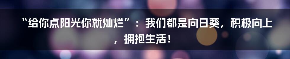 “给你点阳光你就灿烂”：我们都是向日葵，积极向上，拥抱生活！