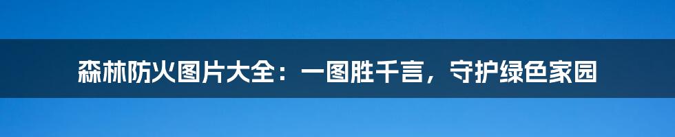 森林防火图片大全：一图胜千言，守护绿色家园