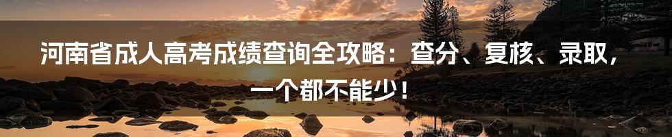 河南省成人高考成绩查询全攻略:查分、复核、录取,一个都不能少!