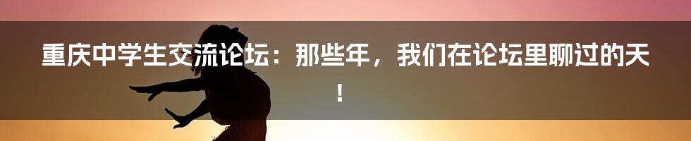 重庆中学生交流论坛：那些年，我们在论坛里聊过的天！