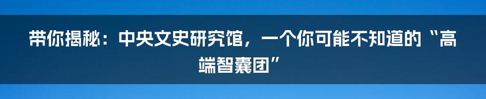 带你揭秘:中央文史研究馆,一个你可能不知道的“高端智囊团”