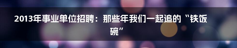2013年事业单位招聘:那些年我们一起追的“铁饭碗”