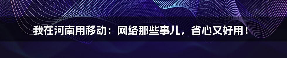 我在河南用移动:网络那些事儿,省心又好用!