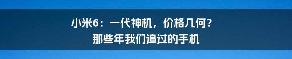 小米6:一代神机,价格几何? 那些年我们追过的手机