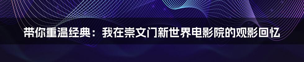 带你重温经典:我在崇文门新世界电影院的观影回忆