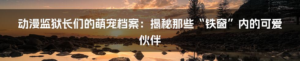 动漫监狱长们的萌宠档案:揭秘那些“铁窗”内的可爱伙伴
