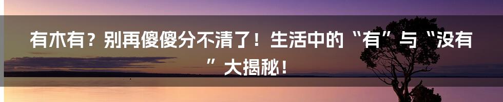 有木有？别再傻傻分不清了！生活中的“有”与“没有”大揭秘！