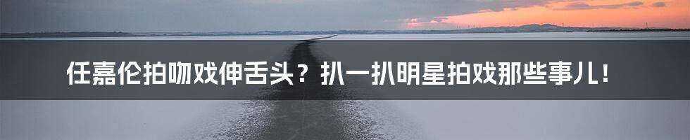 任嘉伦拍吻戏伸舌头?扒一扒明星拍戏那些事儿!