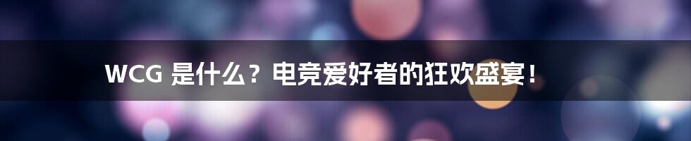 WCG 是什么?电竞爱好者的狂欢盛宴!