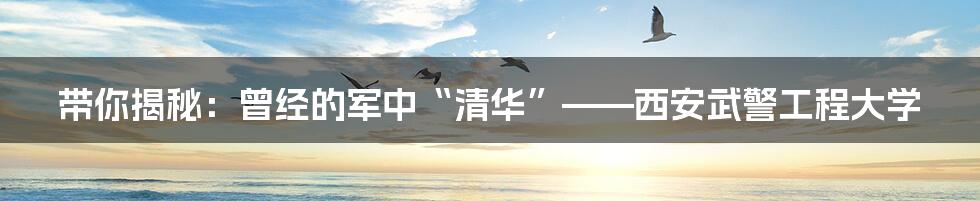 带你揭秘:曾经的军中“清华”——西安武警工程大学