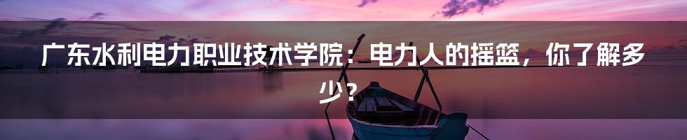 广东水利电力职业技术学院:电力人的摇篮,你了解多少?