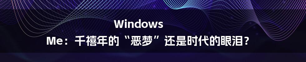 Windows Me:千禧年的“恶梦”还是时代的眼泪?