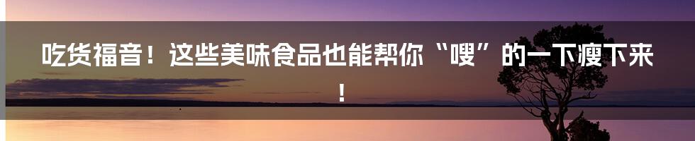 吃货福音！这些美味食品也能帮你“嗖”的一下瘦下来！