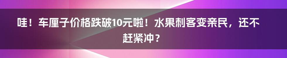 哇!车厘子价格跌破10元啦!水果刺客变亲民,还不赶紧冲?
