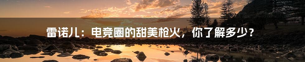 雷诺儿:电竞圈的甜美枪火,你了解多少?