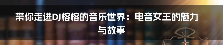 带你走进DJ榕榕的音乐世界:电音女王的魅力与故事
