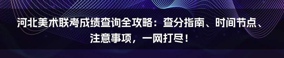 河北美术联考成绩查询全攻略:查分指南、时间节点、注意事项,一网打尽!