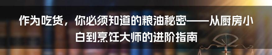 作为吃货，你必须知道的粮油秘密——从厨房小白到烹饪大师的进阶指南