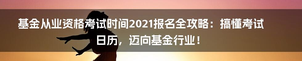 基金从业资格考试时间2021报名全攻略：搞懂考试日历，迈向基金行业！