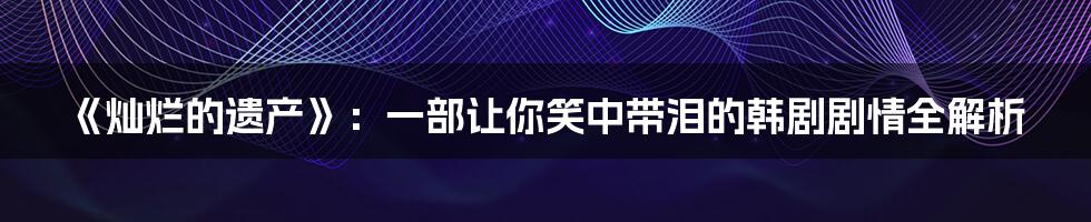 《灿烂的遗产》：一部让你笑中带泪的韩剧剧情全解析