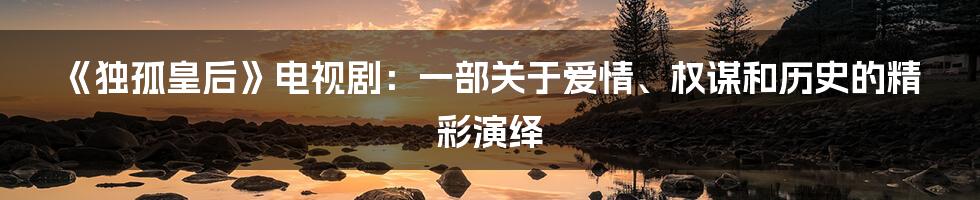 《独孤皇后》电视剧:一部关于爱情、权谋和历史的精彩演绎